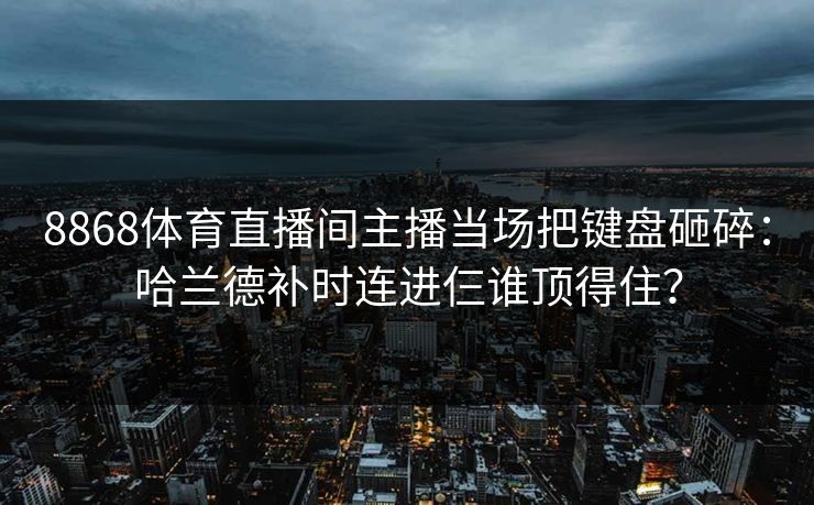 8868体育直播间主播当场把键盘砸碎：哈兰德补时连进仨谁顶得住？