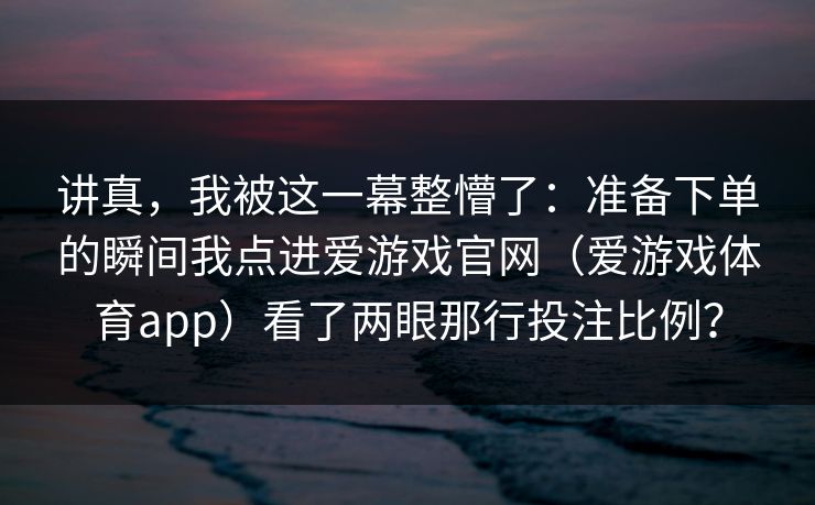 讲真，我被这一幕整懵了：准备下单的瞬间我点进爱游戏官网（爱游戏体育app）看了两眼那行投注比例？