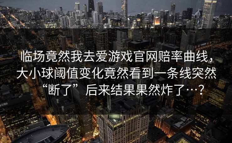 临场竟然我去爱游戏官网赔率曲线，大小球阈值变化竟然看到一条线突然“断了”后来结果果然炸了…？