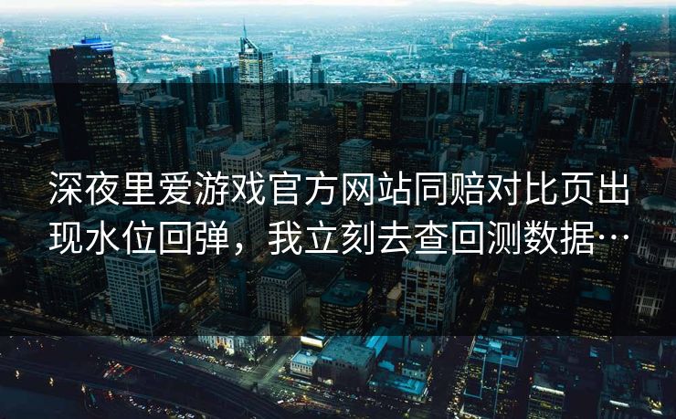 深夜里爱游戏官方网站同赔对比页出现水位回弹，我立刻去查回测数据…