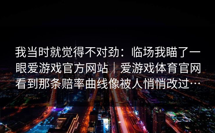 我当时就觉得不对劲：临场我瞄了一眼爱游戏官方网站｜爱游戏体育官网看到那条赔率曲线像被人悄悄改过…