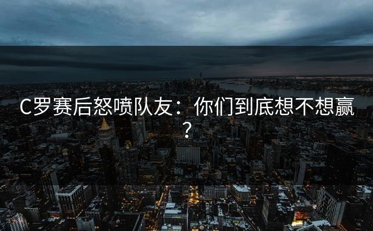 C罗赛后怒喷队友：你们到底想不想赢？