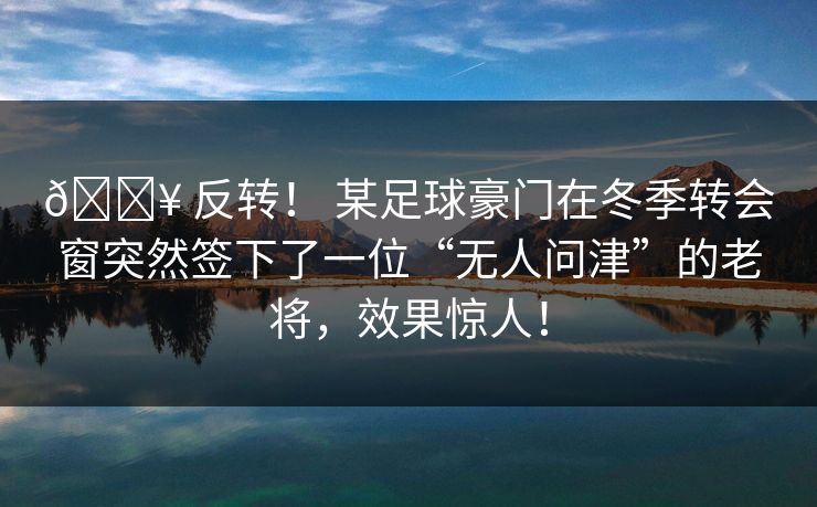 🔥 反转！ 某足球豪门在冬季转会窗突然签下了一位“无人问津”的老将，效果惊人！
