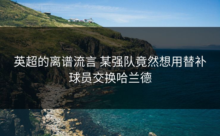 英超的离谱流言 某强队竟然想用替补球员交换哈兰德