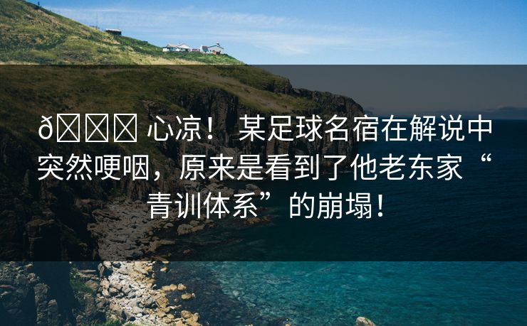 💔 心凉！ 某足球名宿在解说中突然哽咽，原来是看到了他老东家“青训体系”的崩塌！