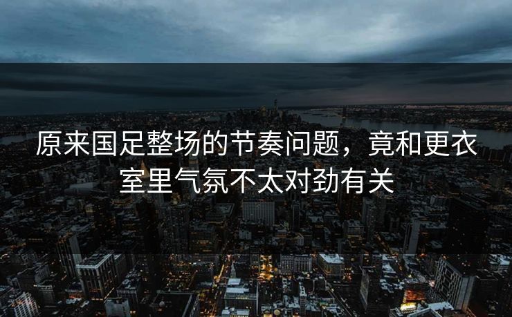 原来国足整场的节奏问题，竟和更衣室里气氛不太对劲有关
