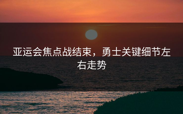 亚运会焦点战结束，勇士关键细节左右走势