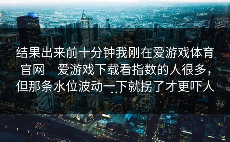 结果出来前十分钟我刚在爱游戏体育官网｜爱游戏下载看指数的人很多，但那条水位波动一下就拐了才更吓人…