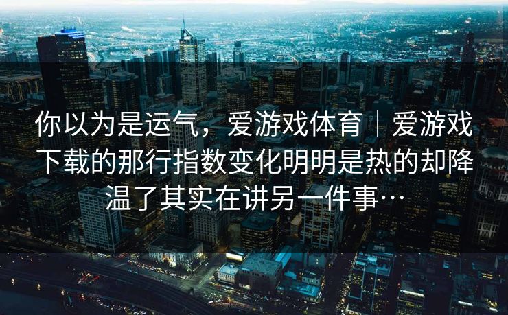 你以为是运气，爱游戏体育｜爱游戏下载的那行指数变化明明是热的却降温了其实在讲另一件事…