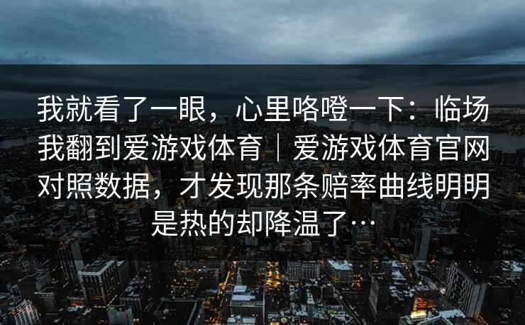 我就看了一眼，心里咯噔一下：临场我翻到爱游戏体育｜爱游戏体育官网对照数据，才发现那条赔率曲线明明是热的却降温了…