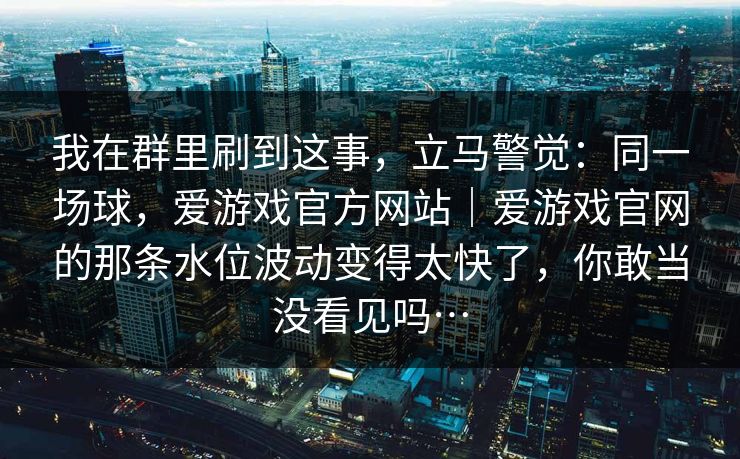 我在群里刷到这事，立马警觉：同一场球，爱游戏官方网站｜爱游戏官网的那条水位波动变得太快了，你敢当没看见吗…
