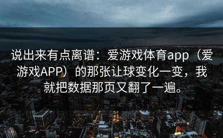 说出来有点离谱：爱游戏体育app（爱游戏APP）的那张让球变化一变，我就把数据那页又翻了一遍。