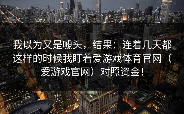 我以为又是噱头，结果：连着几天都这样的时候我盯着爱游戏体育官网（爱游戏官网）对照资金！