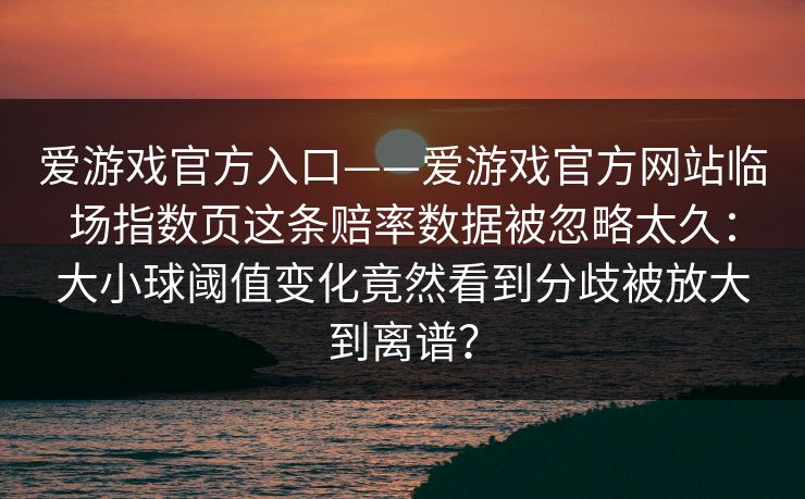 爱游戏官方入口——爱游戏官方网站临场指数页这条赔率数据被忽略太久：大小球阈值变化竟然看到分歧被放大到离谱？