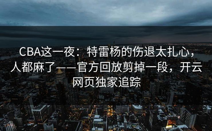 CBA这一夜：特雷杨的伤退太扎心，人都麻了——官方回放剪掉一段，开云网页独家追踪