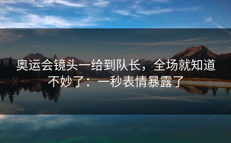 奥运会镜头一给到队长，全场就知道不妙了：一秒表情暴露了