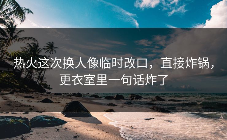热火这次换人像临时改口，直接炸锅，更衣室里一句话炸了
