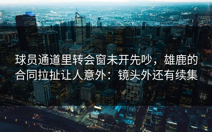 球员通道里转会窗未开先吵，雄鹿的合同拉扯让人意外：镜头外还有续集