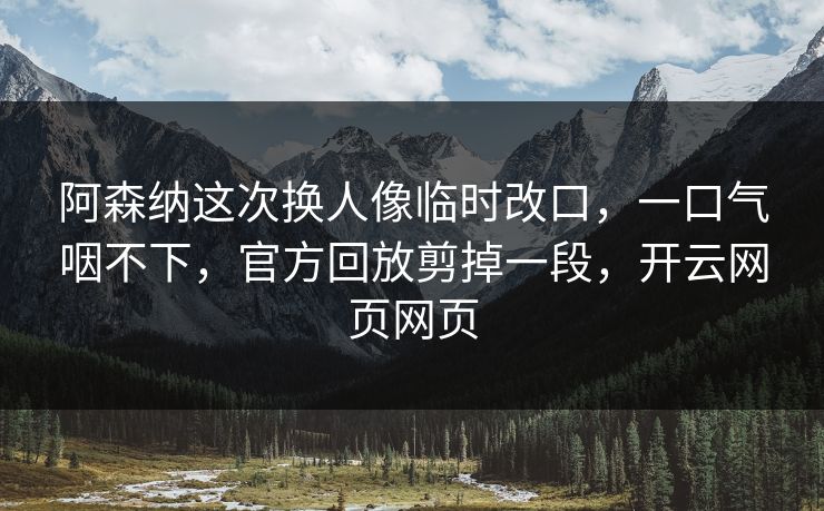 阿森纳这次换人像临时改口，一口气咽不下，官方回放剪掉一段，开云网页网页