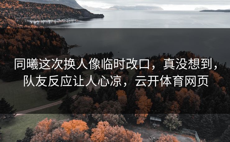 同曦这次换人像临时改口，真没想到，队友反应让人心凉，云开体育网页