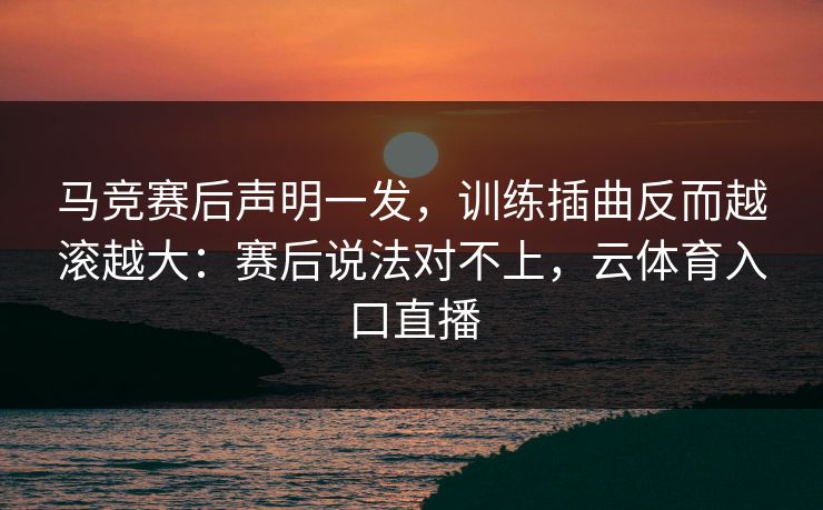 马竞赛后声明一发，训练插曲反而越滚越大：赛后说法对不上，云体育入口直播